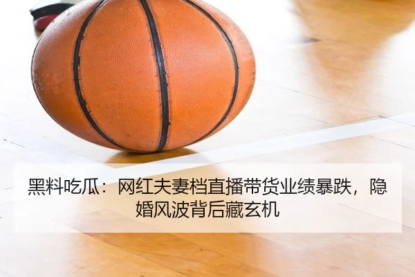 黑料吃瓜：网红夫妻档直播带货业绩暴跌，隐婚风波背后藏玄机
